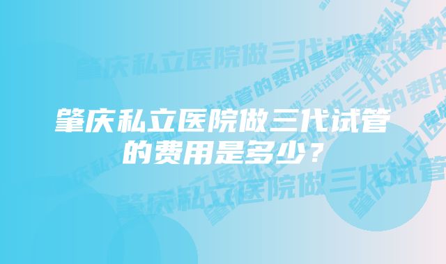 肇庆私立医院做三代试管的费用是多少？