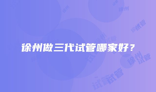 徐州做三代试管哪家好？