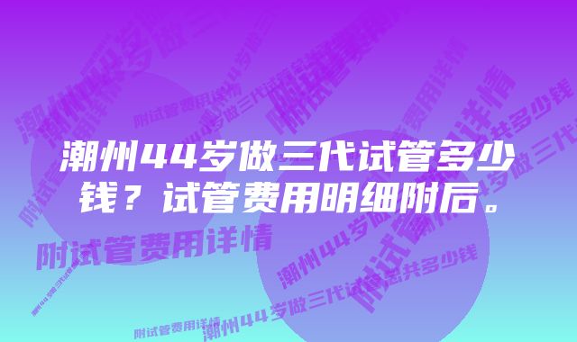 潮州44岁做三代试管多少钱？试管费用明细附后。