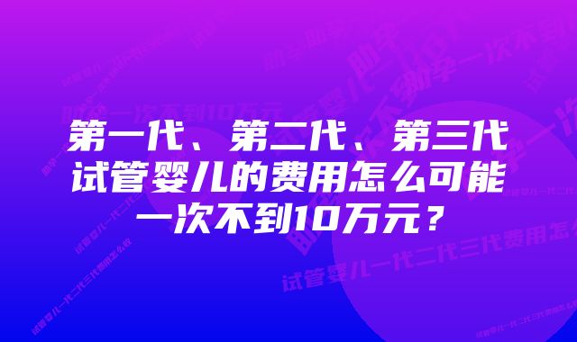 第一代、第二代、第三代试管婴儿的费用怎么可能一次不到10万元？