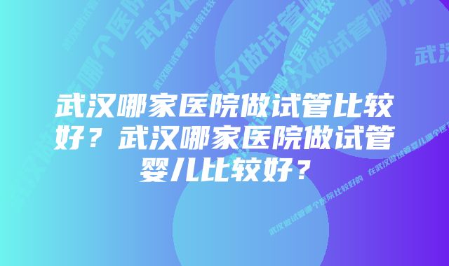 武汉哪家医院做试管比较好？武汉哪家医院做试管婴儿比较好？