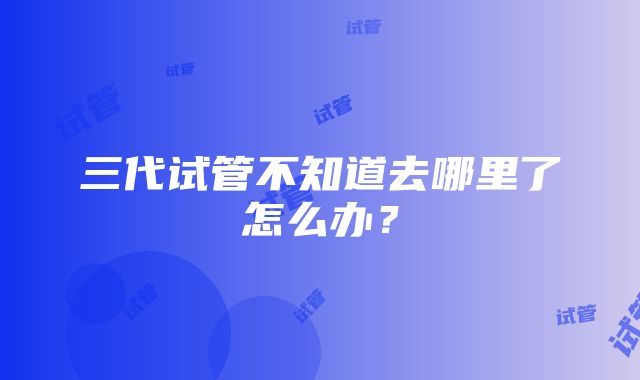 三代试管不知道去哪里了怎么办？