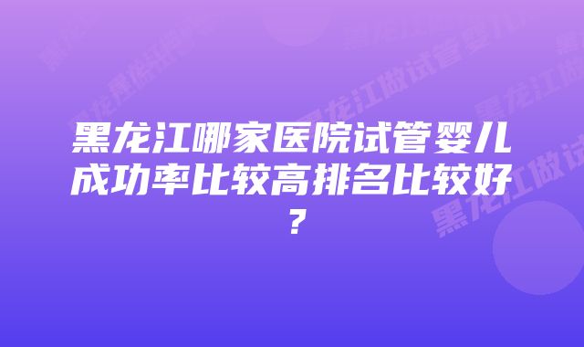 黑龙江哪家医院试管婴儿成功率比较高排名比较好？