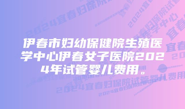 伊春市妇幼保健院生殖医学中心伊春女子医院2024年试管婴儿费用。