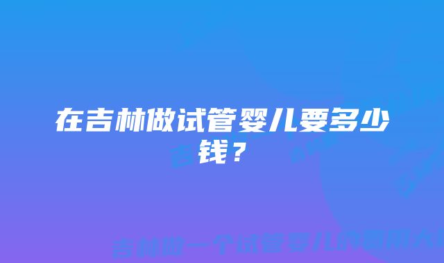 在吉林做试管婴儿要多少钱？