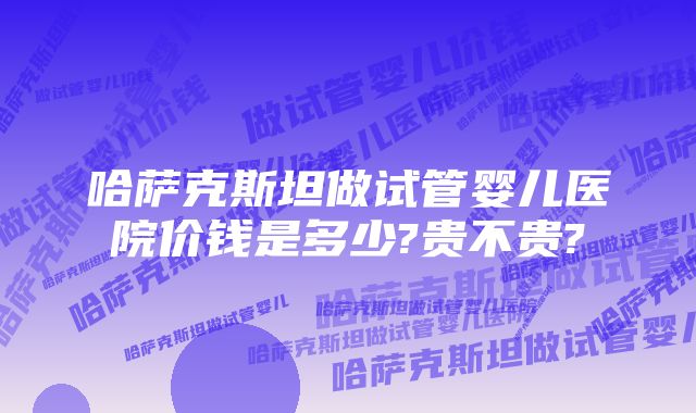 哈萨克斯坦做试管婴儿医院价钱是多少?贵不贵?