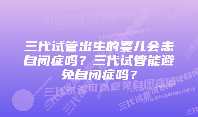 三代试管出生的婴儿会患自闭症吗？三代试管能避免自闭症吗？