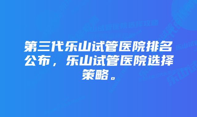 第三代乐山试管医院排名公布，乐山试管医院选择策略。