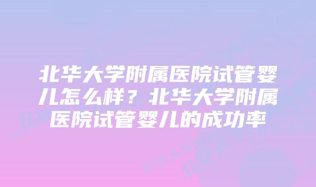 北华大学附属医院试管婴儿怎么样？北华大学附属医院试管婴儿的成功率