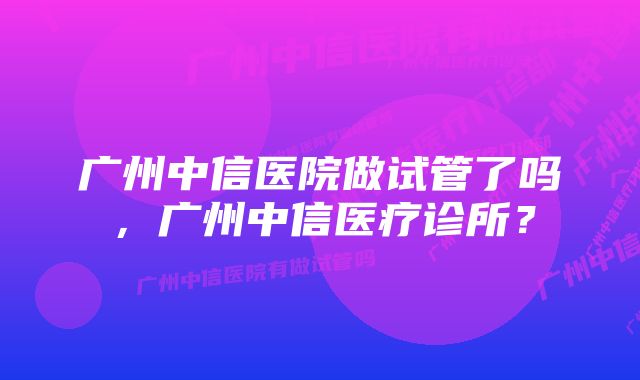 广州中信医院做试管了吗，广州中信医疗诊所？