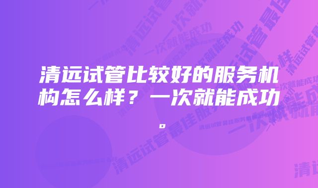 清远试管比较好的服务机构怎么样？一次就能成功。