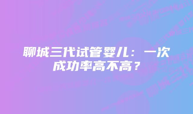 聊城三代试管婴儿：一次成功率高不高？