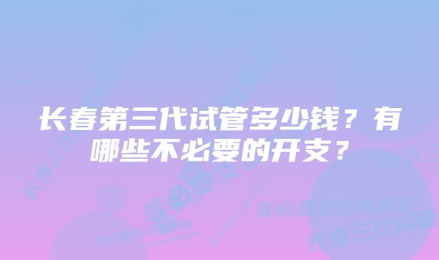 长春第三代试管多少钱？有哪些不必要的开支？