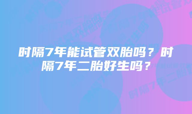 时隔7年能试管双胎吗？时隔7年二胎好生吗？