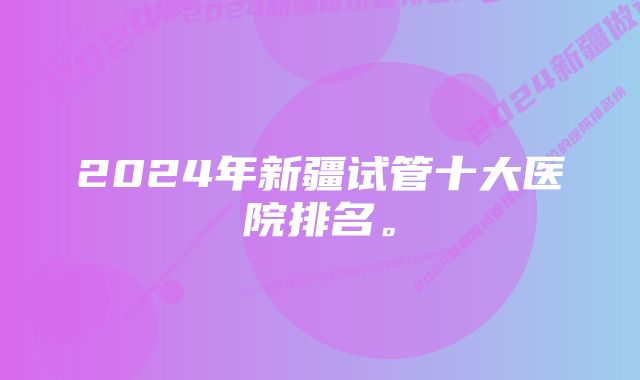 2024年新疆试管十大医院排名。