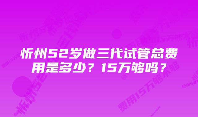 忻州52岁做三代试管总费用是多少？15万够吗？