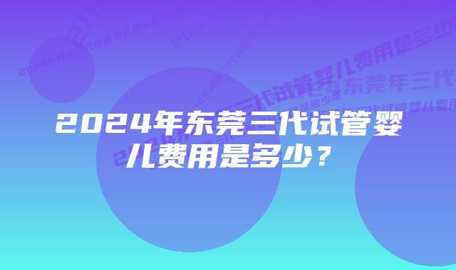 2024年东莞三代试管婴儿费用是多少？