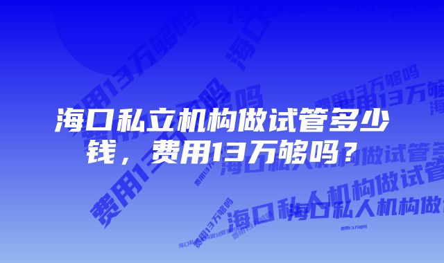 海口私立机构做试管多少钱，费用13万够吗？