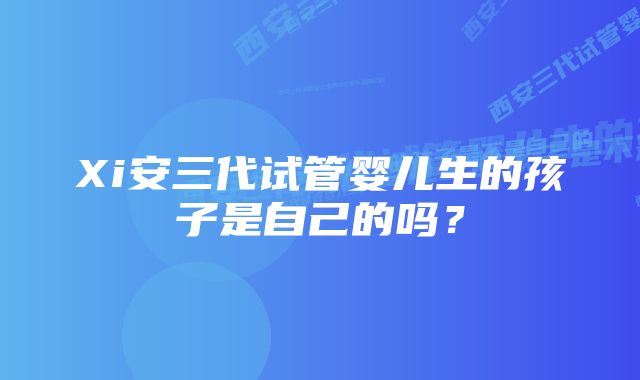 Xi安三代试管婴儿生的孩子是自己的吗？