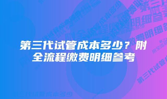 第三代试管成本多少？附全流程缴费明细参考