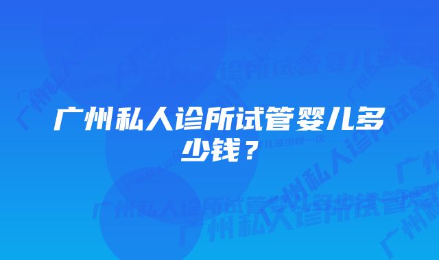 广州私人诊所试管婴儿多少钱？