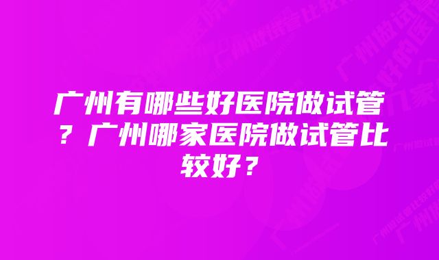 广州有哪些好医院做试管？广州哪家医院做试管比较好？