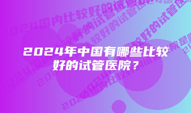 2024年中国有哪些比较好的试管医院？