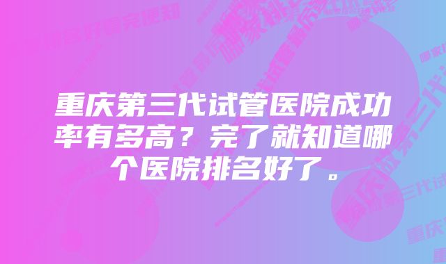 重庆第三代试管医院成功率有多高？完了就知道哪个医院排名好了。