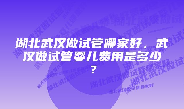 湖北武汉做试管哪家好，武汉做试管婴儿费用是多少？