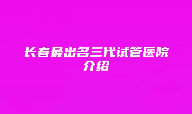 长春最出名三代试管医院介绍