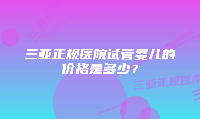 三亚正规医院试管婴儿的价格是多少？