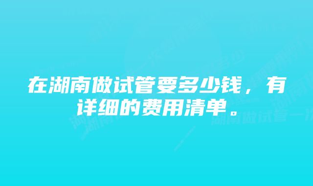 在湖南做试管要多少钱，有详细的费用清单。