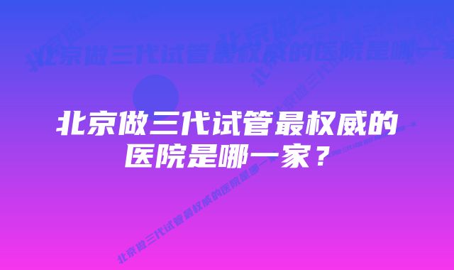 北京做三代试管最权威的医院是哪一家？