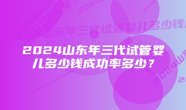 2024山东年三代试管婴儿多少钱成功率多少？