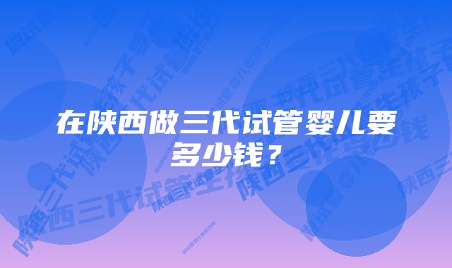 在陕西做三代试管婴儿要多少钱？