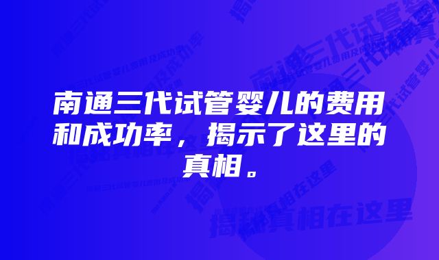 南通三代试管婴儿的费用和成功率，揭示了这里的真相。