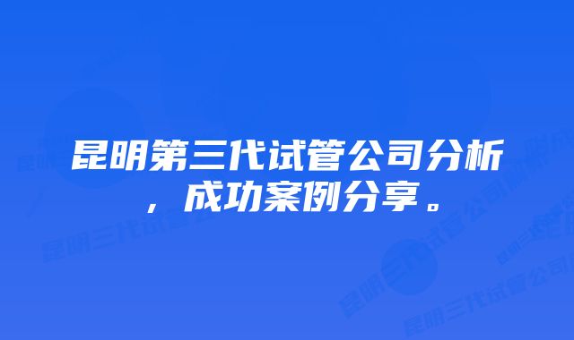 昆明第三代试管公司分析，成功案例分享。