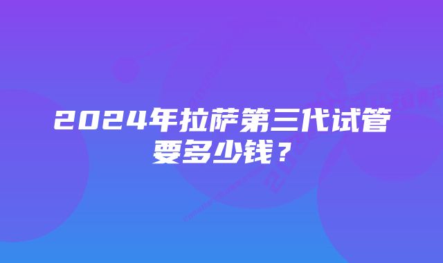 2024年拉萨第三代试管要多少钱？