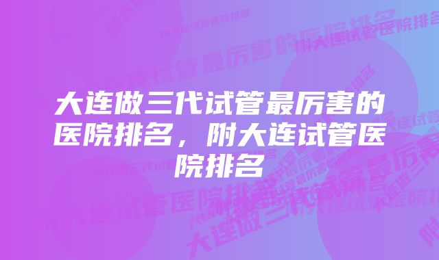 大连做三代试管最厉害的医院排名，附大连试管医院排名