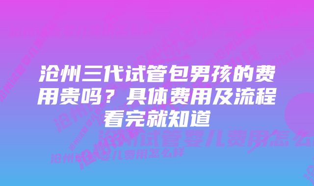 沧州三代试管包男孩的费用贵吗？具体费用及流程看完就知道