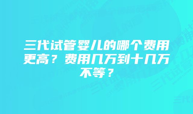 三代试管婴儿的哪个费用更高？费用几万到十几万不等？