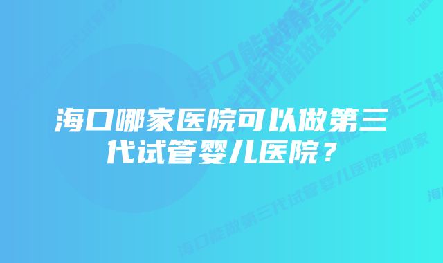 海口哪家医院可以做第三代试管婴儿医院？