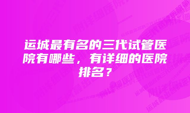 运城最有名的三代试管医院有哪些，有详细的医院排名？