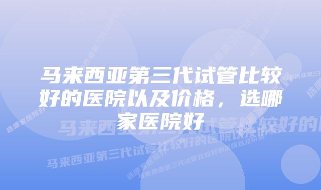 马来西亚第三代试管比较好的医院以及价格，选哪家医院好