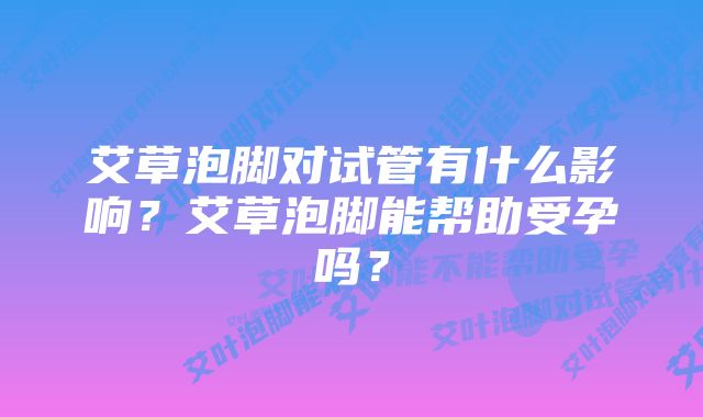 艾草泡脚对试管有什么影响？艾草泡脚能帮助受孕吗？