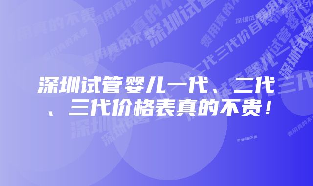 深圳试管婴儿一代、二代、三代价格表真的不贵！