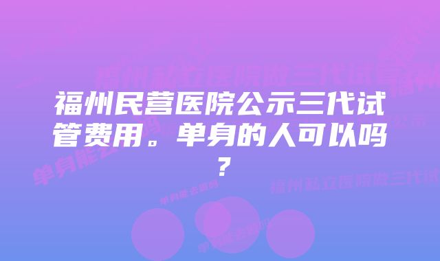 福州民营医院公示三代试管费用。单身的人可以吗？