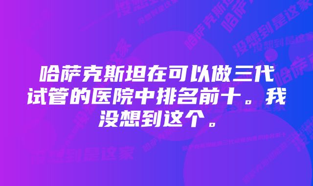 哈萨克斯坦在可以做三代试管的医院中排名前十。我没想到这个。