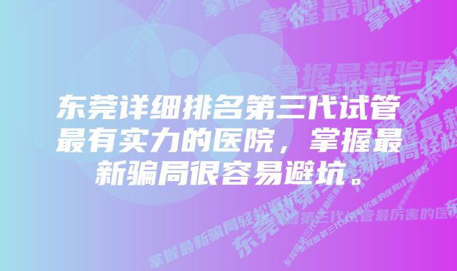 东莞详细排名第三代试管最有实力的医院，掌握最新骗局很容易避坑。