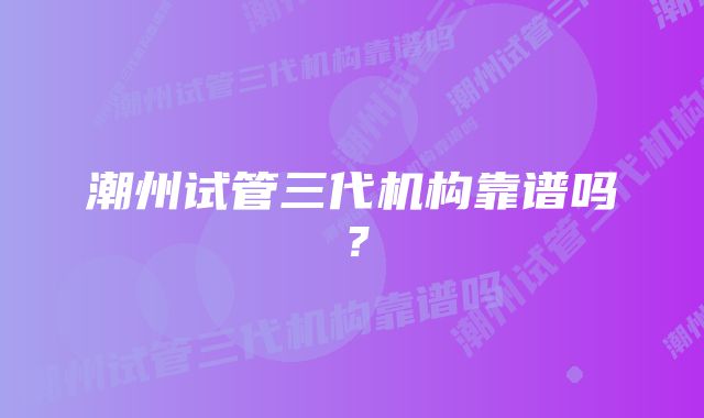 潮州试管三代机构靠谱吗？